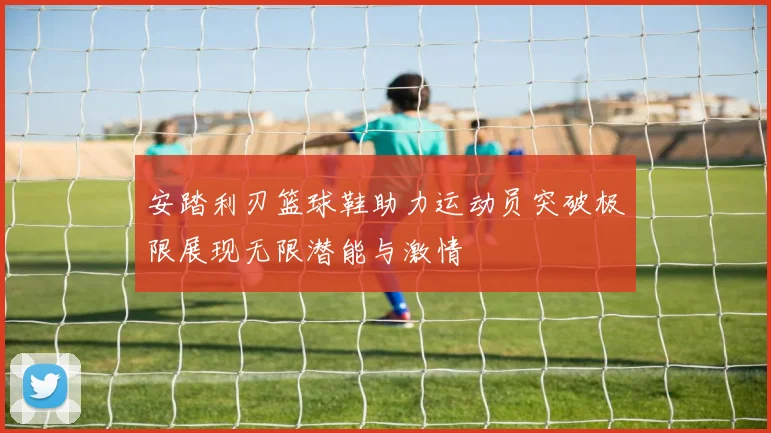 安踏利刃篮球鞋助力运动员突破极限展现无限潜能与激情