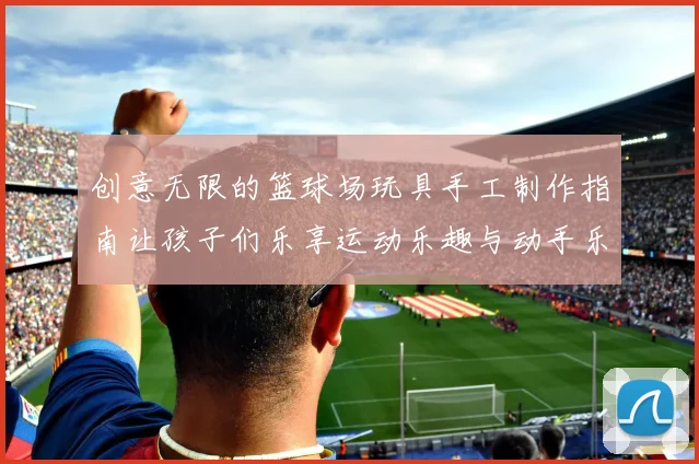 创意无限的篮球场玩具手工制作指南让孩子们乐享运动乐趣与动手乐趣