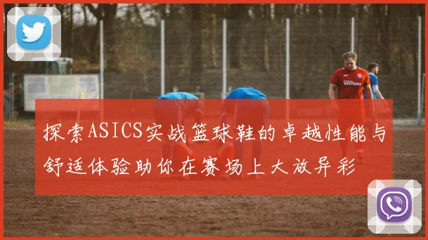 探索ASICS实战篮球鞋的卓越性能与舒适体验助你在赛场上大放异彩