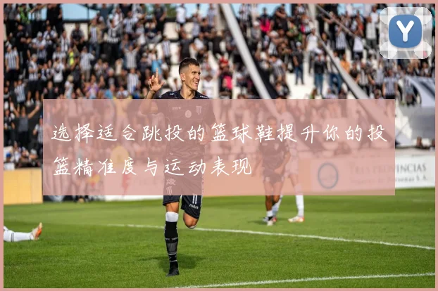 选择适合跳投的篮球鞋提升你的投篮精准度与运动表现