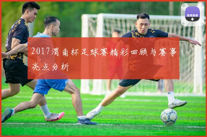 2017渭南杯足球赛精彩回顾与赛事亮点分析