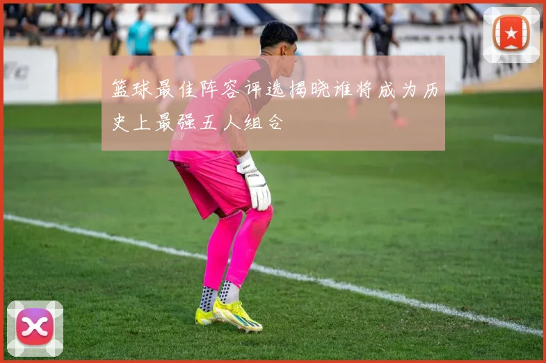 篮球最佳阵容评选揭晓谁将成为历史上最强五人组合