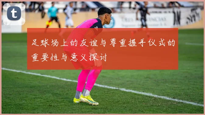 足球场上的友谊与尊重握手仪式的重要性与意义探讨