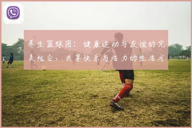 养生篮球团：健康运动与友谊的完美结合，共享快乐与活力的生活方式