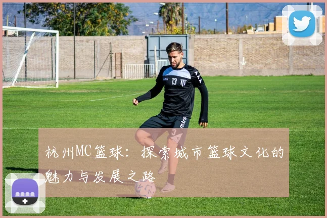 杭州MC篮球：探索城市篮球文化的魅力与发展之路