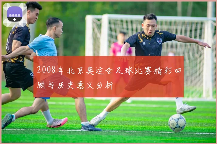 2008年北京奥运会足球比赛精彩回顾与历史意义分析