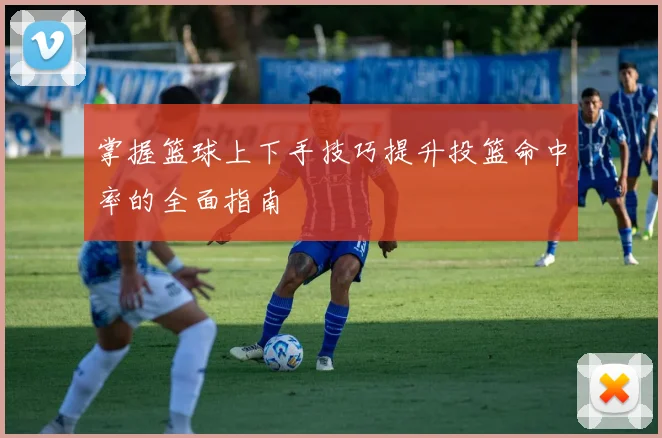 掌握篮球上下手技巧提升投篮命中率的全面指南