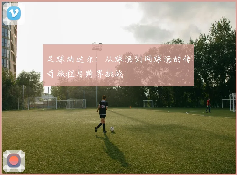 足球纳达尔：从球场到网球场的传奇旅程与跨界挑战