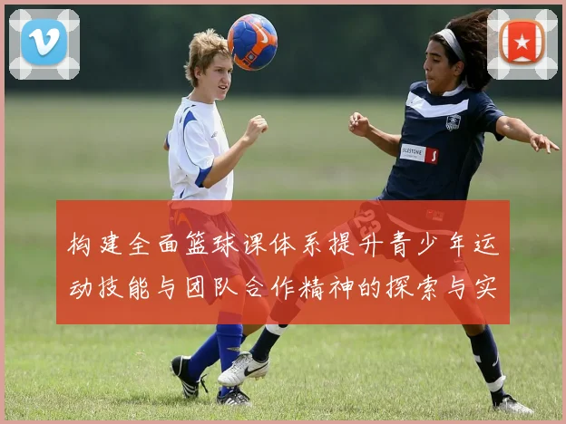 构建全面篮球课体系提升青少年运动技能与团队合作精神的探索与实践