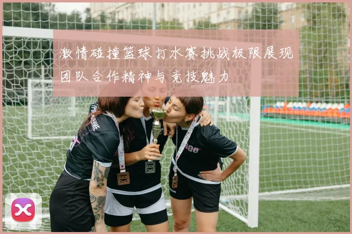 激情碰撞篮球打水赛挑战极限展现团队合作精神与竞技魅力