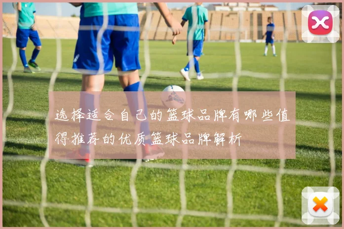 选择适合自己的篮球品牌有哪些值得推荐的优质篮球品牌解析